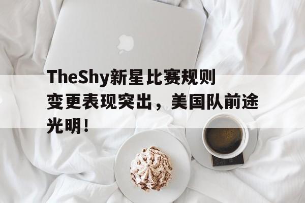 TheShy新星比赛规则变更表现突出，美国队前途光明！(theshy世界赛成绩)-开云app官网